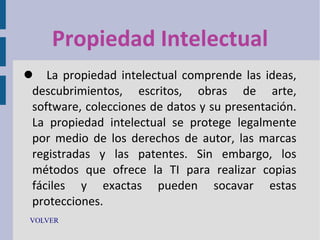 Propiedad Intelectual
 La propiedad intelectual comprende las ideas,
descubrimientos, escritos, obras de arte,
software, colecciones de datos y su presentación.
La propiedad intelectual se protege legalmente
por medio de los derechos de autor, las marcas
registradas y las patentes. Sin embargo, los
métodos que ofrece la TI para realizar copias
fáciles y exactas pueden socavar estas
protecciones.
VOLVER

 