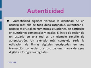 Autenticidad
 Autenticidad significa verificar la identidad de un
usuario más allá de toda duda razonable. Autenticar al
usuario es crucial en numerosas situaciones, en particular
en cuestiones comerciales y legales. El inicio de sesión de
un usuario en una red es un ejemplo sencillo de
autenticación. Un ejemplo más complejo sería la
utilización de firmas digitales encriptadas en una
transacción comercial o el uso de una marca de agua
digital en fotografías digitales.
VOLVER

 
