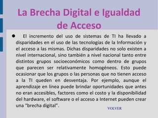 La Brecha Digital e Igualdad
de Acceso
 El incremento del uso de sistemas de TI ha llevado a
disparidades en el uso de las tecnologías de la Información y
el acceso a las mismas. Dichas disparidades no solo existen a
nivel internacional, sino también a nivel nacional tanto entre
distintos grupos socioeconómicos como dentro de grupos
que parecen ser relativamente homogéneos. Esto puede
ocasionar que los grupos o las personas que no tienen acceso
a la TI queden en desventaja. Por ejemplo, aunque el
aprendizaje en línea puede brindar oportunidades que antes
no eran accesibles, factores como el costo y la disponibilidad
del hardware, el software o el acceso a Internet pueden crear
una “brecha digital”.
VOLVER

 