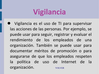 Vigilancia
 Vigilancia es el uso de TI para supervisar
las acciones de las personas. Por ejemplo, se
puede usar para seguir, registrar y evaluar el
rendimiento de los empleados de una
organización. También se puede usar para
documentar méritos de promoción o para
asegurarse de que los empleados respeten
la política de uso de Internet de la
organización.
VOLVER

 