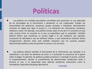 Políticas


Las políticas son medidas ejecutables concebidas para promover un uso adecuado
de las tecnologías de la información y desalentar su uso inadecuado. Pueden ser
desarrolladas por gobiernos, empresas, grupos privados o individuos. Normalmente
consisten en reglas que rigen el acceso a, o la utilización de, información, hardware,
software y redes. Por ejemplo, una política escolar sobre el uso de la TI consistiría en que
cada usuario firme un acuerdo en el que se especifique qué es aceptable. También
debería definir qué constituye un acceso ilegal a la red mediante, por ejemplo,
usurpación de identidad o uso de software hacker, y qué tratamiento recibirán dichas
transgresiones. Muchos sitios web también requieren que los usuarios acepten
determinadas políticas antes de permitir el acceso a sus servicios.



Las políticas afectan también al intercambio de la información, por ejemplo, si lo
subordinan a las leyes de derechos de autor y si aumentan la conciencia de la gente
sobre el plagio. En general, las políticas pueden promover o restringir el acceso, orientar
el comportamiento, solicitar el cumplimiento de determinadas condiciones antes o
durante el uso, o se desarrollan para abordar problemas imprevistos como la
intimidación cibernética (bullying cibernético).
VOLVER

 