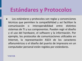 Estándares y Protocolos


Los estándares y protocolos son reglas y convenciones
técnicas que permiten la compatibilidad y así facilitan la
comunicación o interoperabilidad entre distintos
sistemas de TI y sus componentes. Pueden regir el diseño
y el uso del hardware, el software y la información. Por
ejemplo, los protocolos de comunicaciones utilizados en
Internet, la representación ASCII de los caracteres
alfanuméricos o el diseño del puerto de impresora en un
computador personal están regidos por estándares.

VOLVER

 