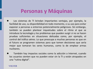 Personas y Máquinas


Los sistemas de TI brindan importantes ventajas, por ejemplo, la
facilidad de uso, su disponibilidad en todo momento, o su uso para evitar
exponer a personas a entornos potencialmente peligrosos. Sin embargo,
también se pueden plantear inquietudes sobre el ritmo al que se
introduce la tecnología y los problemas que pueden surgir si no se hacen
pruebas suficientes en situaciones delicadas como, por ejemplo, el
control del tráfico aéreo. Lo que preocupa a muchas personas es que en
el futuro se programen sistemas para que tomen decisiones que sería
mejor que tomaran los seres humanos, como la de emplear armas
nucleares.



También hay impactos sociales como la adicción a Internet, cuando
los usuarios sienten que no pueden estar sin la TI y están atrapados en
una “rutina digital”.

VOLVER

 