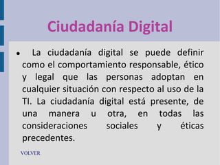 Ciudadanía Digital


La ciudadanía digital se puede definir
como el comportamiento responsable, ético
y legal que las personas adoptan en
cualquier situación con respecto al uso de la
TI. La ciudadanía digital está presente, de
una manera u otra, en todas las
consideraciones
sociales
y
éticas
precedentes.

VOLVER

 