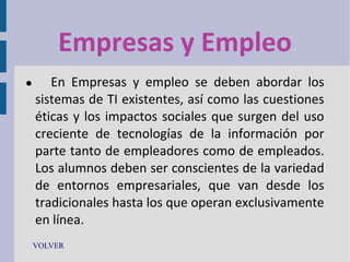 Empresas y Empleo


En Empresas y empleo se deben abordar los
sistemas de TI existentes, así como las cuestiones
éticas y los impactos sociales que surgen del uso
creciente de tecnologías de la información por
parte tanto de empleadores como de empleados.
Los alumnos deben ser conscientes de la variedad
de entornos empresariales, que van desde los
tradicionales hasta los que operan exclusivamente
en línea.

VOLVER

 