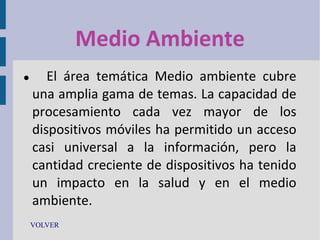 Medio Ambiente


El área temática Medio ambiente cubre
una amplia gama de temas. La capacidad de
procesamiento cada vez mayor de los
dispositivos móviles ha permitido un acceso
casi universal a la información, pero la
cantidad creciente de dispositivos ha tenido
un impacto en la salud y en el medio
ambiente.

VOLVER

 