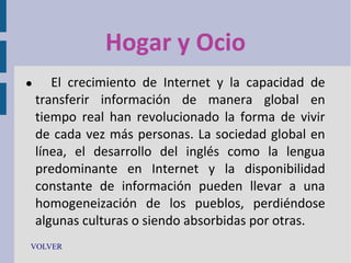 Hogar y Ocio


El crecimiento de Internet y la capacidad de
transferir información de manera global en
tiempo real han revolucionado la forma de vivir
de cada vez más personas. La sociedad global en
línea, el desarrollo del inglés como la lengua
predominante en Internet y la disponibilidad
constante de información pueden llevar a una
homogeneización de los pueblos, perdiéndose
algunas culturas o siendo absorbidas por otras.

VOLVER

 