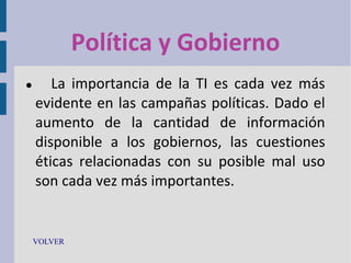 Política y Gobierno


La importancia de la TI es cada vez más
evidente en las campañas políticas. Dado el
aumento de la cantidad de información
disponible a los gobiernos, las cuestiones
éticas relacionadas con su posible mal uso
son cada vez más importantes.

VOLVER

 