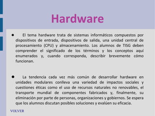 Hardware


El tema hardware trata de sistemas informáticos compuestos por
dispositivos de entrada, dispositivos de salida, una unidad central de
procesamiento (CPU) y almacenamiento. Los alumnos de TISG deben
comprender el significado de los términos y los conceptos aquí
enumerados y, cuando corresponda, describir brevemente cómo
funcionan.


La tendencia cada vez más común de desarrollar hardware en
unidades modulares conlleva una variedad de impactos sociales y
cuestiones éticas como el uso de recursos naturales no renovables, el
transporte mundial de componentes fabricados y, finalmente, su
eliminación por parte de personas, organizaciones y gobiernos. Se espera
que los alumnos discutan posibles soluciones y evalúen su eficacia.
VOLVER

 