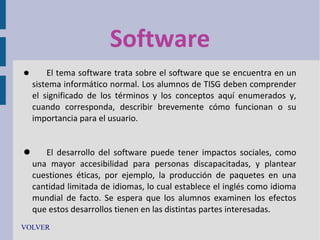 Software


El tema software trata sobre el software que se encuentra en un
sistema informático normal. Los alumnos de TISG deben comprender
el significado de los términos y los conceptos aquí enumerados y,
cuando corresponda, describir brevemente cómo funcionan o su
importancia para el usuario.

 El desarrollo del software puede tener impactos sociales, como
una mayor accesibilidad para personas discapacitadas, y plantear
cuestiones éticas, por ejemplo, la producción de paquetes en una
cantidad limitada de idiomas, lo cual establece el inglés como idioma
mundial de facto. Se espera que los alumnos examinen los efectos
que estos desarrollos tienen en las distintas partes interesadas.
VOLVER

 