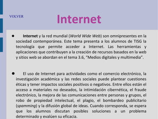 VOLVER



Internet

Internet y la red mundial (World Wide Web) son omnipresentes en la
sociedad contemporánea. Este tema presenta a los alumnos de TISG la
tecnología que permite acceder a Internet. Las herramientas y
aplicaciones que contribuyen a la creación de recursos basados en la web
y sitios web se abordan en el tema 3.6, “Medios digitales y multimedia”.


El uso de Internet para actividades como el comercio electrónico, la
investigación académica y las redes sociales puede plantear cuestiones
éticas y tener impactos sociales positivos o negativos. Entre ellos están el
acceso a materiales no deseados, la intimidación cibernética, el fraude
electrónico, la mejora de las comunicaciones entre personas y grupos, el
robo de propiedad intelectual, el plagio, el bombardeo publicitario
(spamming) y la difusión global de ideas. Cuando corresponda, se espera
que los alumnos discutan posibles soluciones a un problema
determinado y evalúen su eficacia.

 