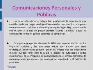 Comunicaciones Personales y
Públicas


Los desarrollos de la tecnología han posibilitado la creación de una
cantidad cada vez mayor de dispositivos móviles que permiten a la gente
comunicarse en cualquier momento y cualquier lugar. Hay un mundo de
información a la que se puede acceder cuando se desea y que ha
cambiado la forma en que las personas se comportan.


Es importante que los alumnos de TISG sean capaces de discutir los
impactos sociales y las cuestiones éticas en relación con estas
tecnologías. Entre estos pueden figurar los efectos que los dispositivos
móviles pueden tener para la salud, el acceso no autorizado a redes
inalámbricas, la intercepción de comunicaciones, el almacenamiento de
comunicaciones personales por motivos de seguridad, y el rastreo de
personas.
VOLVER

 