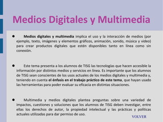 Medios Digitales y Multimedia


Medios digitales y multimedia implica el uso y la interacción de medios (por
ejemplo, texto, imágenes y elementos gráficos, animación, sonido, música y video)
para crear productos digitales que estén disponibles tanto en línea como sin
conexión.



Este tema presenta a los alumnos de TISG las tecnologías que hacen accesible la
información por distintos medios y servicios en línea. Es importante que los alumnos
de TISG sean conscientes de los usos actuales de los medios digitales y multimedia y,
teniendo en cuenta el énfasis en el trabajo práctico de este tema, que hayan usado
las herramientas para poder evaluar su eficacia en distintas situaciones.



Multimedia y medios digitales plantea preguntas sobre una variedad de
impactos, cuestiones y soluciones que los alumnos de TISG deben investigar, entre
ellas los derechos de autor, la propiedad intelectual y las prácticas y políticas
actuales utilizadas para dar permiso de uso.
VOLVER

 