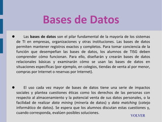 Bases de Datos


Las bases de datos son el pilar fundamental de la mayoría de los sistemas
de TI en empresas, organizaciones y otras instituciones. Las bases de datos
permiten mantener registros exactos y completos. Para tomar conciencia de la
función que desempeñan las bases de datos, los alumnos de TISG deben
comprender cómo funcionan. Para ello, diseñarán y crearán bases de datos
relacionales básicas y examinarán cómo se usan las bases de datos en
situaciones específicas (por ejemplo, en colegios, tiendas de venta al por menor,
compras por Internet o reservas por Internet).



El uso cada vez mayor de bases de datos tiene una serie de impactos
sociales y plantea cuestiones éticas como los derechos de las personas con
respecto al almacenamiento y la potencial venta de sus datos personales, o la
facilidad de realizar data mining (minería de datos) y data matching (cotejo
informático de datos). Se espera que los alumnos discutan estas cuestiones y,
cuando corresponda, evalúen posibles soluciones.
VOLVER

 