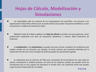Hojas de Cálculo, Modelización y
Simulaciones


Las capacidades cada vez mayores de los computadores han permitido a las personas y las
organizaciones desarrollar software que se puede utilizar para probar situaciones hipotéticas y crear
simulaciones y modelos de situaciones reales.



Mediante hojas de trabajo y gráficas, las hojas de cálculo se pueden usar para gestionar, hacer
predicciones empleando una serie de situaciones hipotéticas, y mostrar datos financieros de
empresas.



La modelización y las simulaciones se pueden usar para recrear o predecir las condiciones que
pueden resultar de una situación, por ejemplo, las áreas costeras que resultarán afectadas por la
subida del nivel del mar como resultado de distintos grados de calentamiento global.



Es importante que los alumnos de TISG sean conscientes de los beneficios de crear hojas de
cálculo, simulaciones y modelos precisos, así como de los impactos sociales que pueden tener las
simulaciones que no son capaces de reproducir el mundo real y las cuestiones éticas que pueden
surgir durante el desarrollo de un modelo.

VOLVER

 