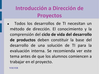 Introducción a Dirección de
Proyectos


Todos los desarrollos de TI necesitan un
método de dirección. El conocimiento y la
comprensión del ciclo de vida del desarrollo
de productos deben constituir la base del
desarrollo de una solución de TI para la
evaluación interna. Se recomienda ver este
tema antes de que los alumnos comiencen a
trabajar en el proyecto.

VOLVER

 