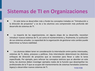 Sistemas de TI en Organizaciones


En este tema se desarrollan más a fondo los conceptos tratados en “Introducción a
la dirección de proyectos” y se da a los alumnos una comprensión más profunda del
desarrollo de sistemas de TI.



La mayoría de las organizaciones, en alguna etapa de su desarrollo, necesitan
introducir nuevos sistemas de TI, así como el mantenimiento y, finalmente, la sustitución
de sus sistemas actuales. La capacidad de la organización de gestionar este cambio puede
determinar su futura viabilidad.



Los alumnos deben tener en consideración la interrelación entre partes interesadas,
sistemas de TI, datos, procesos y políticas. Esta interrelación determinará los distintos
enfoques de dirección de proyectos que se necesitan para llevar a cabo la tarea
especificada. Por ejemplo, para reforzar los conceptos teóricos que se abordan en este
tema, los alumnos deben investigar ejemplos reales de la función que desempeñan los
profesionales de la TI que se ocupan del mantenimiento de sistemas heredados (sistemas
legacy) o desarrollan nuevos sistemas de TI.
VOLVER

 