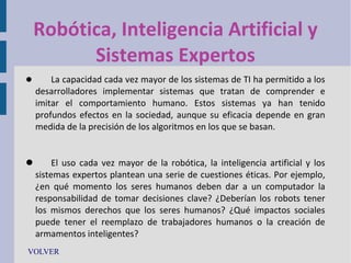 Robótica, Inteligencia Artificial y
Sistemas Expertos


La capacidad cada vez mayor de los sistemas de TI ha permitido a los
desarrolladores implementar sistemas que tratan de comprender e
imitar el comportamiento humano. Estos sistemas ya han tenido
profundos efectos en la sociedad, aunque su eficacia depende en gran
medida de la precisión de los algoritmos en los que se basan.


El uso cada vez mayor de la robótica, la inteligencia artificial y los
sistemas expertos plantean una serie de cuestiones éticas. Por ejemplo,
¿en qué momento los seres humanos deben dar a un computador la
responsabilidad de tomar decisiones clave? ¿Deberían los robots tener
los mismos derechos que los seres humanos? ¿Qué impactos sociales
puede tener el reemplazo de trabajadores humanos o la creación de
armamentos inteligentes?
VOLVER

 