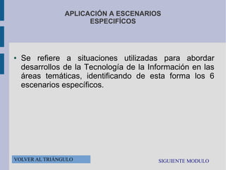 APLICACIÓN A ESCENARIOS
ESPECIFÍCOS

●

Se refiere a situaciones utilizadas para abordar
desarrollos de la Tecnología de la Información en las
áreas temáticas, identificando de esta forma los 6
escenarios específicos.

VOLVER AL TRIÁNGULO

SIGUIENTE MODULO

 