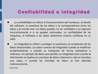 Confiabilidad e inte g ridad


La confiabilidad se refiere al funcionamiento del hardware, el diseño
del software, la exactitud de los datos o la correspondencia entre los
datos y el mundo real. Los datos pueden no ser confiables si se ingresan
incorrectamente o si se quedan anticuados. La confiabilidad de las
máquinas, el software y los datos determina nuestra confianza en su
valor.



La integridad se refiere a proteger la exactitud y la compleción de los
datos almacenados. Los datos carecen de integridad cuando se modifican
accidentalmente o cuando se manipulan de forma subrepticia o
maliciosa. Un ejemplo de datos que pierden su integridad sería cuando la
información se duplica en una base de datos relacional y solo se actualiza
una copia, o cuando las entradas de datos se han alterado
maliciosamente.

VOLVER

 