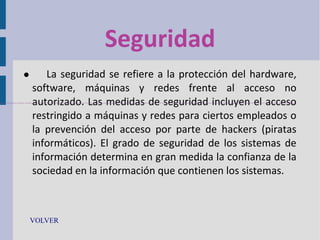 Seguridad


La seguridad se refiere a la protección del hardware,
software, máquinas y redes frente al acceso no
autorizado. Las medidas de seguridad incluyen el acceso
restringido a máquinas y redes para ciertos empleados o
la prevención del acceso por parte de hackers (piratas
informáticos). El grado de seguridad de los sistemas de
información determina en gran medida la confianza de la
sociedad en la información que contienen los sistemas.

VOLVER

 
