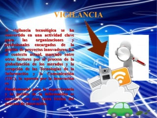 VIGILANCIA
A vigilancia tecnológica se ha
convertido en una actividad clave
para
las
organizaciones
y
profesionales encargados de la
gestión de proyectos innovadores. En
el contexto actual, marcado entre
otros factores por el proceso de la
globalización de los merados y la
irrupción de las Tecnologías de la
Información y la Comunicación
(TIC), la apuesta por la innovación
es
Fundamental para la supervivencia
y la gestión de la información se
convierte en una tarea básica del
proceso de innovación.

 