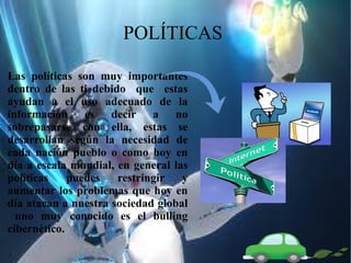 POLÍTICAS
Las políticas son muy importantes
dentro de las ti debido que estas
ayudan a el uso adecuado de la
información es decir a no
sobrepasarse con ella, estas se
desarrollan según la necesidad de
cada nación pueblo o como hoy en
día a escala mundial, en general las
políticas
puedes
restringir
y
aumentar los problemas que hoy en
día atacan a nuestra sociedad global
uno muy conocido es el bulling
cibernético.

 