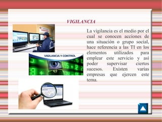 VIGILANCIA
La vigilancia es el medio por el
cual se conocen acciones de
una situación o grupo social,
hace referencia a las TI en los
elementos
utilizados
para
emplear este servicio y así
poder
supervisar
ciertos
sucesos.
Existen
varias
empresas que ejercen este
tema.

 