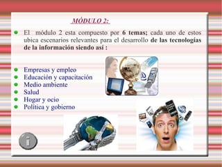 MÓDULO 2:
El módulo 2 esta compuesto por 6 temas; cada uno de estos
ubica escenarios relevantes para el desarrollo de las tecnologías
de la información siendo así :
Empresas y empleo
Educación y capacitación
Medio ambiente
Salud
Hogar y ocio
Política y gobierno

 
