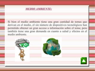 MEDIO AMBIENTE:

Si bien el medio ambiente tiene una gran cantidad de temas que
derivan en el medio, el sin número de dispositivos tecnológicos han
permitido obtener un gran acceso a información sobre el tema; pero
también tiene una gran demanda en cuanto a salud y efectos en el
medio ambiente.

 