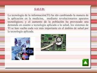 SALUD:
La tecnología de la información(TI) ha ido cambiando la manera de
la aplicación en la medicina, mediante revolucionarios aparatos
tecnológicos; y el aumento de la población ha provocado una
demanda en cuanto a tecnología aplicada a la salud, los sistemas de
TI se han vuelto cada vez más importante en el ámbito de salud por
la tecnología aplicada.

 