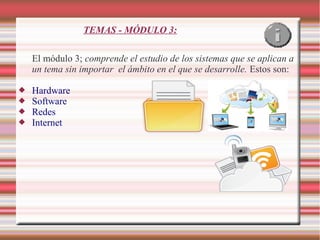 TEMAS - MÓDULO 3:
El módulo 3; comprende el estudio de los sistemas que se aplican a
un tema sin importar el ámbito en el que se desarrolle. Estos son:





Hardware
Software
Redes
Internet

 