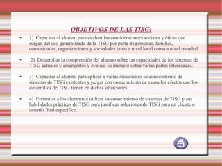 OBJETIVOS DE LAS TISG:
●

●

●

●

1) Capacitar al alumno para evaluar las consideraciones sociales y éticas que
surgen del uso generalizado de la TISG por parte de personas, familias,
comunidades, organizaciones y sociedades tanto a nivel local como a nivel mundial.
2) Desarrollar la comprensión del alumno sobre las capacidades de los sistemas de
TISG actuales y emergentes y evaluar su impacto sobre varias partes interesadas.
3) Capacitar al alumno para aplicar a varias situaciones su conocimiento de
sistemas de TISG existentes y juzgar con conocimiento de causa los efectos que los
desarrollos de TISG tienen en dichas situaciones.
4) Estimular a los alumnos a utilizar su conocimiento de sistemas de TISG y sus
habilidades prácticas de TISG para justificar soluciones de TISG para un cliente o
usuario final específico.

 
