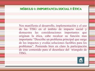 MÓDULO 1: IMPORTANCIA SOCIAL Y ÉTICA

Nos manifiesta el desarrollo, implementación y el uso
de las TISG en el ámbito de impacto social y
demuestra las consideraciones importantes que
originan la ética, cabe recalcar su función mas
importante “Describe un problema principal que surge
de los impactos y evalúa soluciones factibles para los
problemas”. Poniendo bien en claro la participación
de éste contenido para el desenlace del triangulo de
TISG.

 