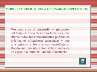 MÓDULO 2: APLICACIÓN A ESCENARIOS ESPECÍFICOS

Nos centra en el desarrollo y aplicación
del tema en diferentes áreas temáticas, que
abarca todos los conocimientos puestos en
práctica en situaciones adecuadas y que
gira entorno a los avances tecnológicos.
Dando así una ubicación determinada en
un espacio o también llamado Escenario.

 