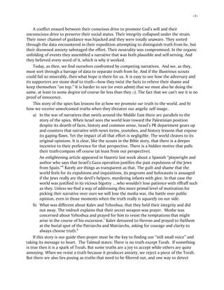-3-
A conflict ensued between their conscious drive to promote God’s will and their
unconscious drive to preserve their social status. Their integrity collapsed under the strain.
Their inner channel of guidance was hijacked and they were totally unaware. They sorted
through the data encountered in their expedition attempting to distinguish truth from lie, but
their disowned anxiety sabotaged the effort. Their neutrality was compromised. In the organic
unfolding of events they assembled a narrative that was both plausible and self-serving. And
they believed every word of it, which is why it worked.
Today, as then, we find ourselves confronted by competing narratives. And we, as they,
must sort through a barrage of data to separate truth from lie. And if the illustrious scouts
could fail so miserably, then what hope is there for us. It is easy to see how the adversary and
its supporters are stone deaf to truth—how they twist the facts to relieve their shame and
keep themselves “on top.” It is harder to see (or even admit) that we must also be doing the
same, at least to some degree (of course far less than they ;-). The fact that we can’t see it is no
proof of innocence.
This story of the spies has lessons for a) how we promote our truth to the world, and b)
how we receive unwelcomed truths when they threaten our angelic self image.
a) In the war of narratives that swirls around the Middle East there are parallels to the
story of the spies. When Israel sees the world lean toward the Palestinian position
despite its dearth of facts, history and common sense, Israel’s PR department gears up
and counters that narrative with news items, youtubes, and history lessons that expose
its gaping flaws. Yet the impact of all that effort is negligible. The world cleaves to its
original opinions. It is clear, like the scouts in the Bible story, that there is a deeper
incentive to their preference for that perspective. There is a hidden motive that pulls
their truth-compass off course (at least from our perspective).
An enlightening article appeared in Haaretz last week about a Spanish “playwright and
author who says that Israel’s Gaza operation justifies the past expulsions of the Jews
from Spain.”6
Rarely are things as transparent as that. The guilt and shame that the
world feels for its expulsions and inquisitions, its pogroms and holocausts is assuaged
if the Jews really are the devil’s helpers, murdering infants with glee. In that case the
world was justified in its vicious bigotry …who wouldn’t lose patience with riffraff such
as they. Unless we find a way of addressing this more primal level of motivation for
picking their narrative over ours we will lose the media war, the battle over public
opinion, even in those moments when the truth really is squarely on our side.
b) What was different about Kalev and Yehoshua, that they held their integrity and did
not sway. The midrash explains that their secret weapon was prayer. Moshe was
concerned about Yehoshua and prayed for him to resist the temptations that might
arise in the course of his excursion.7
Kalev detoured to Hevron and prayed to HaShem
at the burial spot of the Patriarchs and Matriarchs, asking for courage and clarity to
always choose truth.8
If this story is our guide then prayer must be the key to finding our “still small voice” and
taking its message to heart. The Talmud states: There is no truth except Torah. If something
is true then it is a spark of Torah. But some truths are a joy to accept while others are quite
annoying. When we resist a truth because it produces anxiety, we reject a piece of the Torah.
But there are also lies posing as truths that need to be filtered out, and one way to detect
 