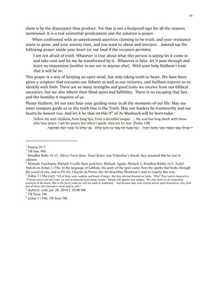 -4-
them is by the dissonance they produce. Yet that is not a foolproof sign for all the reasons
mentioned. It is a real existential predicament and the solution is prayer.
When confronted with an unwelcomed assertion claiming to be truth, and your resistance
starts to grow, and your anxiety rises, and you want to shout and interject…instead say the
following prayer inside your heart (or out loud if the occasion permits):
I am not afraid of truth. Whatever is true about what this person is saying let it come in
and take root and let me be transformed by it. Whatever is false, let it pass through and
leave no impression [neither in me nor in anyone else]. With your help HaShem I trust
that it will be so.
This prayer is a way of keeping an open mind, but only taking truth to heart. We have been
given a scripture that recounts our failures as well as our victories, and HaShem expects us to
identify with both. There are so many strengths and good traits we receive from our biblical
ancestors, but we also inherit their blind spots and fallibility. There is no escaping that fact,
and the humility it requires of us.
Please HaShem, let our ears hear your guiding voice in all the moments of our life. May our
inner compass guide us to the truth that is the Truth. May our leaders be trustworthy and our
hearts be honest too. And let it be that on this 9th
of Av Mashiach will be born today.
Deliver my soul, HaShem, from lying lips, From a deceitful tongue. … My soul has long dwelt with those
who hate peace. I am for peace; but when I speak, they are for war. [Psalm 120]
‫יי‬ְ‫שּׂ‬ ִ‫מ‬ ‫י‬ ִ‫שׁ‬ ְ‫ַפ‬‫נ‬ ‫ָה‬‫ל‬‫י‬ ִ‫צּ‬ ַ‫ה‬‫ת‬ַ‫פ‬-‫ָה‬‫יּ‬ ִ‫מ‬ ְ‫ר‬ ‫ֹן‬‫ו‬‫ָשׁ‬‫לּ‬ ִ‫מ‬ ‫ר‬ ֶ‫ק‬ ֶ‫שׁ‬...ַ‫בּ‬ ַ‫ר‬‫ָה‬‫נ‬ ְ‫כ‬ ָ‫שׁ‬ ‫ת‬-‫ֹם‬‫ו‬‫ל‬ ָ‫שׁ‬ ‫ֵא‬‫נ‬ֹ‫ו‬ֹ‫ש‬ ‫ם‬ ִ‫ע‬ ‫י‬ ִ‫שׁ‬ ְ‫ַפ‬‫נ‬ ‫ָהּ‬‫לּ‬:ִ‫נ‬ֲ‫א‬‫י‬-‫ה‬ ָ‫מ‬ ָ‫ח‬ְ‫ל‬ ִ‫ַמּ‬‫ל‬ ‫ה‬ ָ‫מּ‬ ֵ‫ה‬ ‫ר‬ֵ‫בּ‬ ַ‫ד‬ֲ‫א‬ ‫י‬ ִ‫כ‬ ְ‫ו‬ ‫ֹם‬‫ו‬‫ל‬ ָ‫שׁ‬:
1
Psalms 95:7.
2
TB San. 98b.
3
Bmidbar Raba 16:13; Tiferet Tsion there. Since Kalev was Yehoshua’s friend, they assumed that he was in
cahoots.
4
Midrash Tanchuma, Shelach 4 (calls them gedolim); Midrash Agada, Shelach 3; Bmidbar Rabba 16:5. Yedid
Nefesh on Zohar 2:158a. In the language of kabbala, the souls of the spies came from the sparks that broke through
the yesod of aba, and in Pri Etz Chayim on Purim, the Ari describes Mordecai’s soul in exactly this way.
5
Zohar 3:158a (sof). "All of them were tsadikim and heads of Israel. But they advised themselves badly. Why? They said to themselves:
"If Israel enters into the Land, we will be demoted from being "heads." Moshe will appoint new leaders. We only merit to our leadership
positions in the desert. But in the [new] Land we will not merit to leadership.' And because they took corrupt advise upon themselves, they died
and all those who listened to them died as well."
6
HaAretz .com, Jul. 28, 2014 | 10:48 AM
7
TB Stota 34b
8
Zohar 3:158b; TB Sota 34b.
 