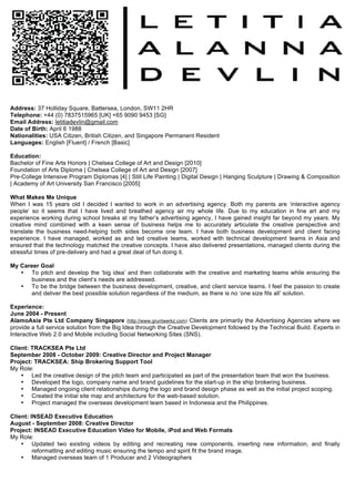 Address: 37 Holliday Square, Battersea, London, SW11 2HR
Telephone: +44 (0) 7837515965 [UK] +65 9090 9453 [SG]
Email Address: letitiadevlin@gmail.com
Date of Birth: April 6 1988
Nationalities: USA Citizen, British Citizen, and Singapore Permanent Resident
Languages: English [Fluent] / French [Basic]

Education:
Bachelor of Fine Arts Honors | Chelsea College of Art and Design [2010]
Foundation of Arts Diploma | Chelsea College of Art and Design [2007]
Pre-College Intensive Program Diplomas [4] | Still Life Painting | Digital Design | Hanging Sculpture | Drawing & Composition
| Academy of Art University San Francisco [2005]

What Makes Me Unique
When I was 15 years old I decided I wanted to work in an advertising agency. Both my parents are ‘interactive agency
people’ so it seems that I have lived and breathed agency air my whole life. Due to my education in fine art and my
experience working during school breaks at my father’s advertising agency, I have gained insight far beyond my years. My
creative mind combined with a keen sense of business helps me to accurately articulate the creative perspective and
translate the business need-helping both sides become one team. I have both business development and client facing
experience. I have managed, worked as and led creative teams, worked with technical development teams in Asia and
ensured that the technology matched the creative concepts. I have also delivered presentations, managed clients during the
stressful times of pre-delivery and had a great deal of fun doing it.

My Career Goal
   • To pitch and develop the ‘big idea’ and then collaborate with the creative and marketing teams while ensuring the
      business and the client’s needs are addressed.
   • To be the bridge between the business development, creative, and client service teams. I feel the passion to create
      and deliver the best possible solution regardless of the medium, as there is no ‘one size fits all’ solution.

Experience:
June 2004 - Present
AlamoAsia Pte Ltd Company Singapore (http://www.gruntwerkz.com) Clients are primarily the Advertising Agencies where we
provide a full service solution from the Big Idea through the Creative Development followed by the Technical Build. Experts in
Interactive Web 2.0 and Mobile including Social Networking Sites (SNS).

Client: TRACKSEA Pte Ltd
September 2008 - October 2009: Creative Director and Project Manager
Project: TRACKSEA: Ship Brokering Support Tool
My Role:
    • Led the creative design of the pitch team and participated as part of the presentation team that won the business.
    • Developed the logo, company name and brand guidelines for the start-up in the ship brokering business.
    • Managed ongoing client relationships during the logo and brand design phase as well as the initial project scoping.
    • Created the initial site map and architecture for the web-based solution.
    • Project managed the overseas development team based in Indonesia and the Philippines.

Client: INSEAD Executive Education
August - September 2008: Creative Director
Project: INSEAD Executive Education Video for Mobile, iPod and Web Formats
My Role:
    • Updated two existing videos by editing and recreating new components, inserting new information, and finally
         reformatting and editing music ensuring the tempo and spirit fit the brand image.
    • Managed overseas team of 1 Producer and 2 Videographers




	
                              	
               	
                                               	
  
 