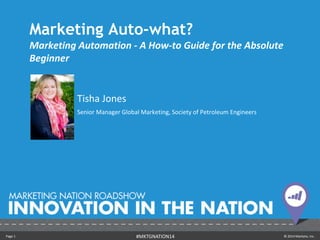 Page 1 © 2014 Marketo, Inc.#MKTGNATION14
Marketing Auto-what?
Marketing Automation - A How-to Guide for the Absolute
Beginner
Tisha Jones
Senior Manager Global Marketing, Society of Petroleum Engineers
 
