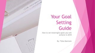 Your Goal
Setting
Guide
How to set meaningful goals you will
achieve in 2018
By: Tisha Maniram
 