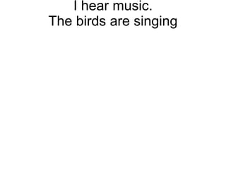 I hear music. The birds are singing 