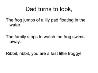 Dad turns to look, The frog jumps of a lily pad floating in the water. The family stops to watch the frog swims away. Ribbit, ribbit, you are a fast little froggy! 
