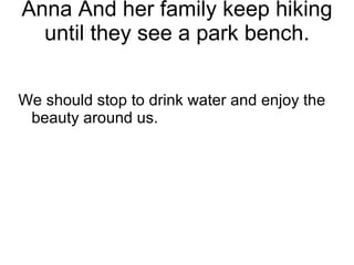 Anna And her family keep hiking until they see a park bench. We should stop to drink water and enjoy the beauty around us. 