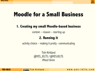 YES! IELTS c T i s h K i r k l a n d w w w . y e s - i e l t s . c o m
iMoot16mm
Moodle for a Small Business
1. Creating my small Moodle-based business
context – reason – starting up
2. Running it
activity choice – making it pretty –communicating
Tish Kirkland
@YES_IELTS / @YES.IELTS
iMoot16mm
 
