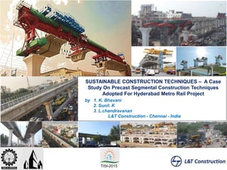 SUSTAINABLE CONSTRUCTION TECHNIQUES – A Case
Study On Precast Segmental Construction Techniques
Adopted For Hyderabad Metro Rail Project
by 1. K. Bhavani
2. Sunil. K
3. L.chandravanan
L&T Construction - Chennai - India
TISI-2015
 