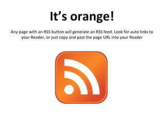 It’s orange!
Any page with an RSS button will generate an RSS feed. Look for auto links to
your Reader, or just copy and past the page URL into your Reader
 