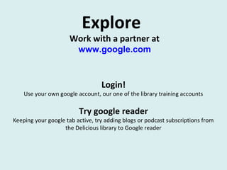 Explore
Work with a partner at
www.google.com
Login!
Use your own google account, our one of the library training accounts
Try google reader
Keeping your google tab active, try adding blogs or podcast subscriptions from
the Delicious library to Google reader
 