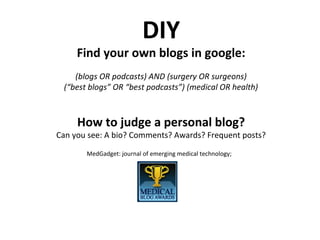 DIY
Find your own blogs in google:
(blogs OR podcasts) AND (surgery OR surgeons)
(“best blogs” OR “best podcasts”) (medical OR health)
How to judge a personal blog?
Can you see: A bio? Comments? Awards? Frequent posts?
MedGadget: journal of emerging medical technology;
 