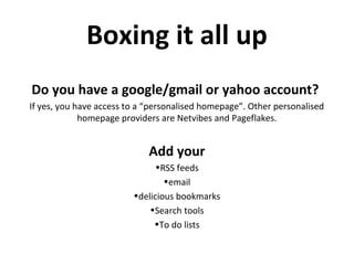 Boxing it all up
Do you have a google/gmail or yahoo account?
If yes, you have access to a “personalised homepage”. Other personalised
homepage providers are Netvibes and Pageflakes.
Add your
•RSS feeds
•email
•delicious bookmarks
•Search tools
•To do lists
 