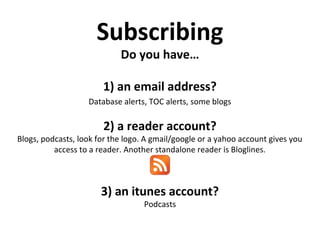 Subscribing
Do you have…
1) an email address?
Database alerts, TOC alerts, some blogs
2) a reader account?
Blogs, podcasts, look for the logo. A gmail/google or a yahoo account gives you
access to a reader. Another standalone reader is Bloglines.
3) an itunes account?
Podcasts
 